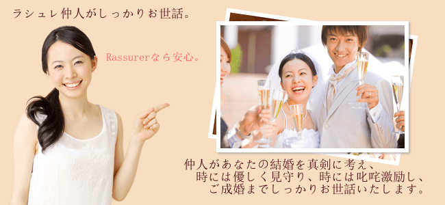 ラシュレ仲人がしっかりお世話。Rassurerなら安心。仲人があなたの結婚を真剣に考え、時には優しく見守り、時には叱咤激励し、ご成婚までしっかりお世話いたします。