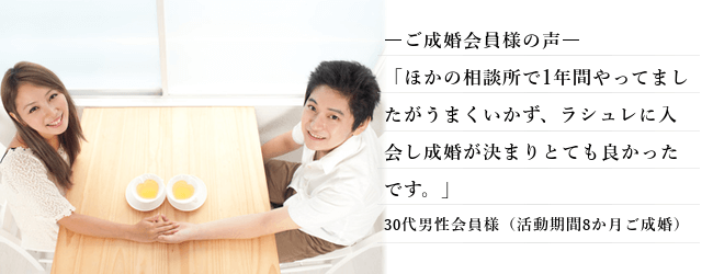 結婚相談所 30代 男性、ご成婚された 会員様の声、「ほかの相談所で1年間やってましたがうまくいかず、ラシュレに入会し成婚が決まりとても良かったです。」30代男性会員様（活動期間8か月ご成婚）