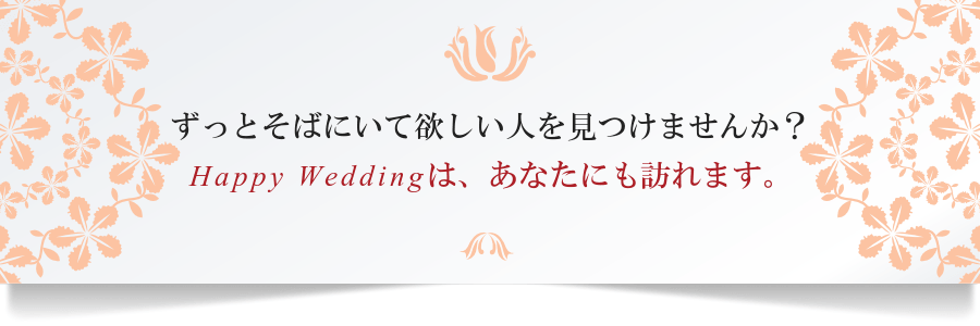ずっとそばにいて欲しい人を見つけませんか？Ｈａｐｐｙ　Ｗｅｄｄｉｎｇは、あなたにも訪れます。
