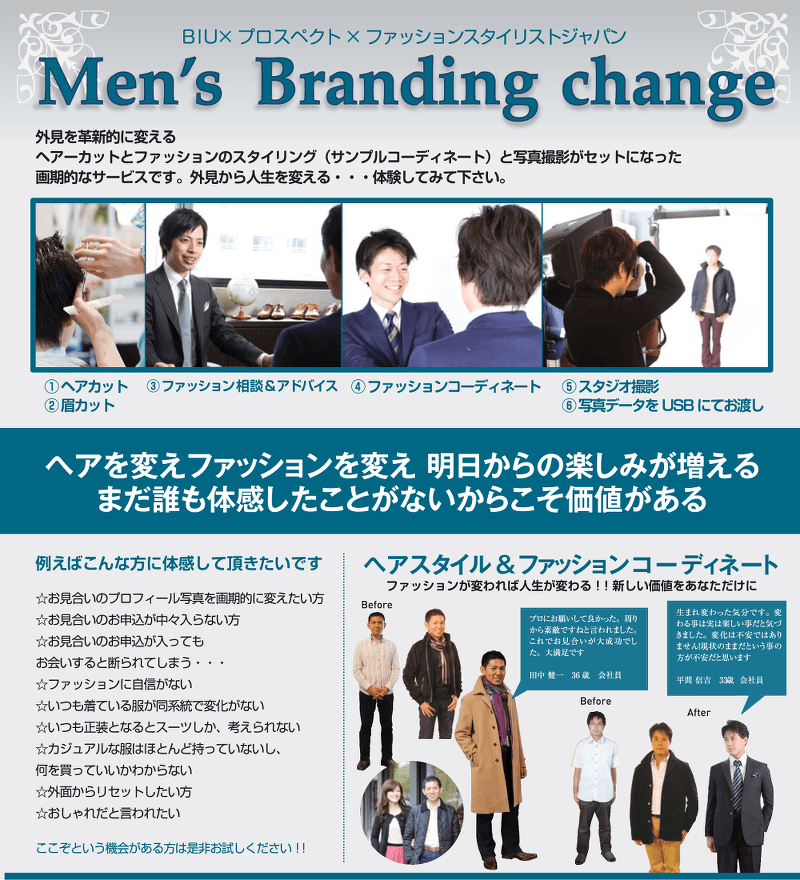 Men's Branding Change｜外見を革新的に変える。ヘアーカットとファッションのスタイリング（サンプルコーディネート）と写真撮影がセットになった画期的なサービスです。外見から人生を変える・・・体験してみて下さい。｜ヘアを変えファッションを変え、明日からの楽しみが増える。まだ誰も体感したことが無いからこそ価値がある。｜例えばこんな方に体感して頂きたいです。☆お見合いのプロフィール写真を画期的に変えたい方☆お見合いのお申し込みがなかなか入らない方☆お見合いのお申し込みが入っても、お会いすると断られてしまう・・・☆ファッションに自身が無い☆いつも着ている服が同系統で変化が無い☆カジュアルな服はほとんど持っていないし、、何を買っていいかわからない☆外面からリセットしたい方☆おしゃれだといわれたい