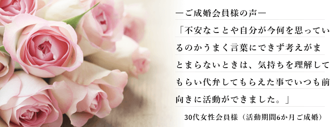 結婚相談所 30代 女性、ご成婚された 会員様の声、「不安なことや自分が今何を思っているのかうまく言葉にできず考えがまとまらないときは、気持ちを理解してもらい代弁してもらえた事でいつも前向きに活動ができました。」30代女性会員様（活動期間6か月ご成婚）